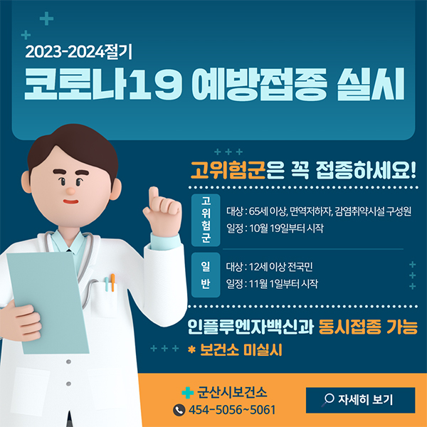 2023-2024절기 코로나19 예방접종 실시
고위험군은 접종하세요!
1.고위험군
-대상:65세 이상, 면역저하자, 감염취약시설 구성원
-일정:10월 19일부터 시작
2.일반
-대상:12세 이상 전국민
-일정:11월1일부터 시작
인플루엔자백신과 동시접종 가능
보건소 미실시
군산시보건소:454-5054~5061