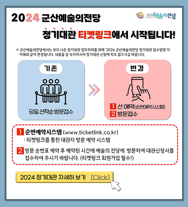 군산예술의전당

2024 군산예술의 전당 정기대관 티켓링크에서 시작됩니다!
※군사예술의전당에서는 보다 나은 정기대관 업무처리를 위해 &#39;2024 군산예술의전당 정기대관 접수방법&#39;이 아래와 같이 변경됩니다. 
내용을 잘 숙지하시어 정기대관 신청에 착오 없으시길 바랍니다.
기존 당일 선착순 방문접수
변경 1 선예약(순번예약시스템) 2 방문접수
1 선예약(순번예약시스템) : 티켓링크를 통한 대관자 방문 예약 시스템 
2 방문 순번표 예약 후 예약된 시간에 예술의 전당에 방문하여 대관신청서를 접수하여 주시기 바랍니다. (티켓링크 회원가입 필수!)

2024정기대관 자세히 보기