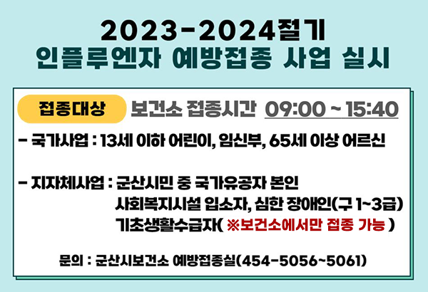 2023~2024 인플루엔자 예방접종 실수 

접종대상 보건소 접종시간 09:00~15:40
-국가사업 : 13세 이하 어린이, 임산부, 65세 이상 어르신
-지자체사업 : 군산시민 중 국가유공자 본인
사회복지시설입소자, 심한 장애인(구1~3급)
기초생활수급자(※보건소에서만 접종 가능)
문의 : 군산시보건소 예방접종실(454-5056~5061)
