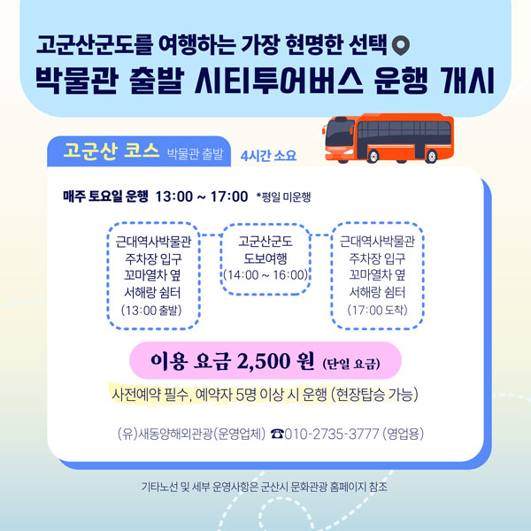 고군산군도를 여행하는 가장 현명한 선택
박물관 출발 시티투어버스 운행 개시

고군산 코스 박물관 출발 4시간 소요

매주 토요일 운행 13:00 ~ 17:00 *평일 미운행

근대역사박물관 주차장 입구 꼬마열차 옆 서해랑 쉼터 (13:00 출발)
고군산군도 도보여행 (14:00 ~ 16:00)
근대역사박물관 주차장 입구 꼬마열차 옆 서해랑 쉼터 (17:00 도착)

이용 요금 2,500 원 (단일 요금)
사전예약 필수, 예약자 5명 이상 시 운행 (현장탑승 가능)
(유)새동양해외관광(운영업체) ☎010-2735-**** (영업용)

기타노선 및 세부 운영사항은 군산시 문화관광 홈페이지 참조
